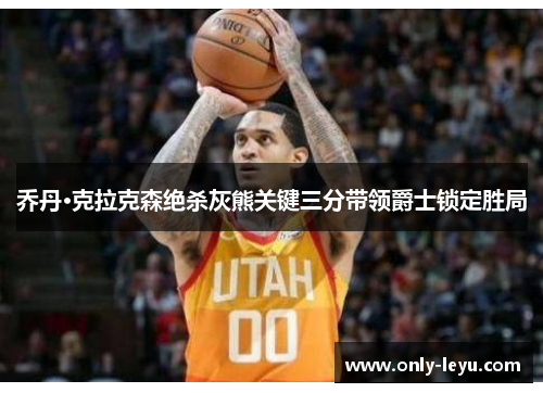 乔丹·克拉克森绝杀灰熊关键三分带领爵士锁定胜局