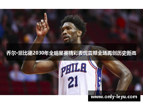 乔尔·恩比德2030年全明星赛精彩表现震撼全场再创历史新高