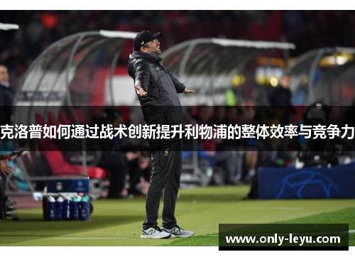 克洛普如何通过战术创新提升利物浦的整体效率与竞争力