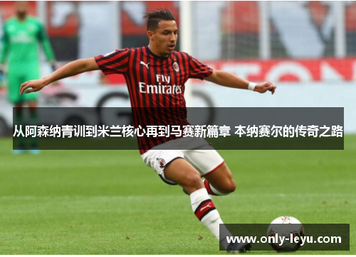 从阿森纳青训到米兰核心再到马赛新篇章 本纳赛尔的传奇之路