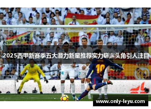 2025西甲新赛季五大潜力新星推荐实力崭露头角引人注目