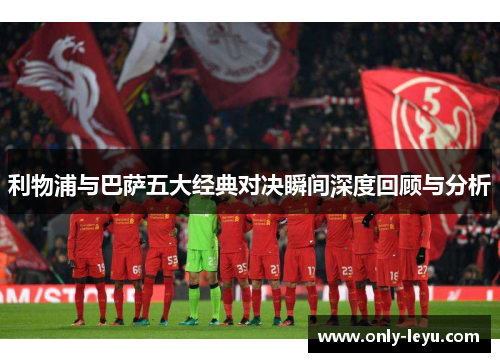 利物浦与巴萨五大经典对决瞬间深度回顾与分析