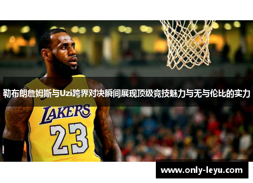 勒布朗詹姆斯与Uzi跨界对决瞬间展现顶级竞技魅力与无与伦比的实力