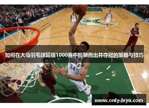 如何在大马羽毛球超级1000赛中脱颖而出并夺冠的策略与技巧