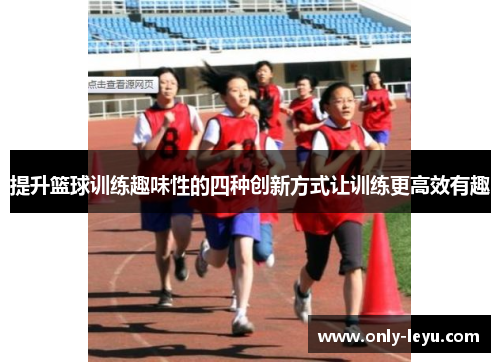 提升篮球训练趣味性的四种创新方式让训练更高效有趣