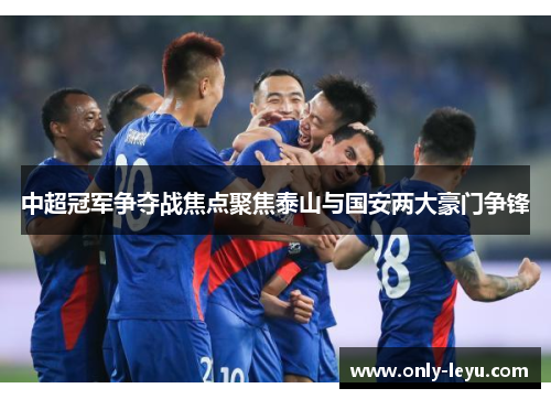 中超冠军争夺战焦点聚焦泰山与国安两大豪门争锋