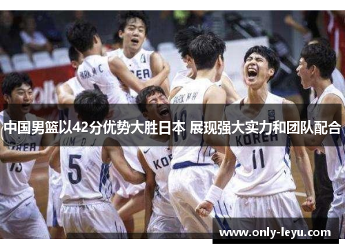 中国男篮以42分优势大胜日本 展现强大实力和团队配合