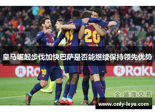 皇马崛起步伐加快巴萨是否能继续保持领先优势
