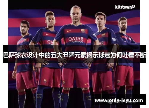 巴萨球衣设计中的五大丑陋元素揭示球迷为何吐槽不断
