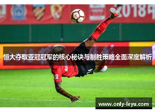 恒大夺取亚冠冠军的核心秘诀与制胜策略全面深度解析
