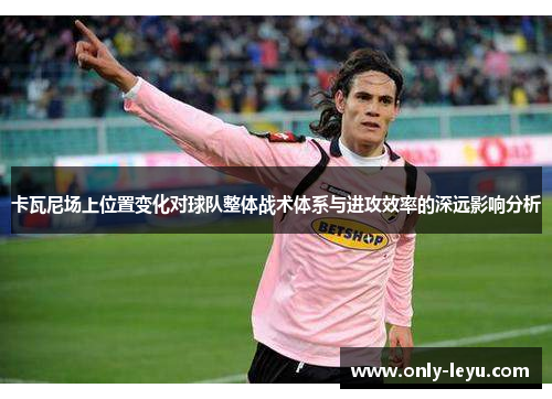 卡瓦尼场上位置变化对球队整体战术体系与进攻效率的深远影响分析