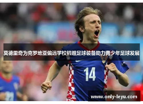 莫德里奇为克罗地亚偏远学校捐赠足球装备助力青少年足球发展