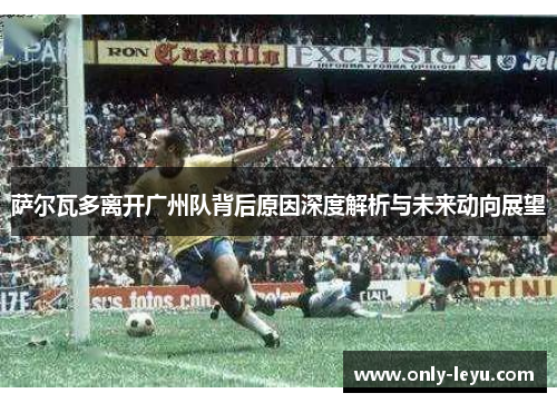 萨尔瓦多离开广州队背后原因深度解析与未来动向展望