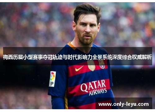 梅西历届小型赛事夺冠轨迹与时代影响力全景系统深度综合权威解析