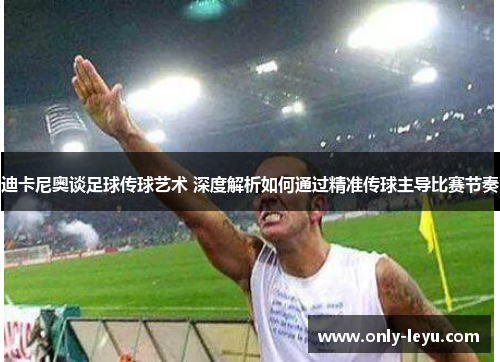 迪卡尼奥谈足球传球艺术 深度解析如何通过精准传球主导比赛节奏